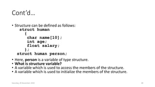 Cont’d…
• Structure can be defined as follows:
struct human
{
char name[10];
int age;
float salary;
};
struct human person;
• Here, person is a variable of type structure.
• What is structure variable?
• A variable which is used to access the members of the structure.
• A variable which is used to initialize the members of the structure.
Saturday, 28 November 2020 48
 