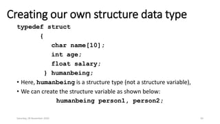 Creating our own structure data type
typedef struct
{
char name[10];
int age;
float salary;
} humanbeing;
• Here, humanbeing is a structure type (not a structure variable),
• We can create the structure variable as shown below:
humanbeing person1, person2;
Saturday, 28 November 2020 50
 