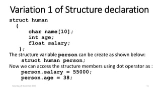 Variation 1 of Structure declaration
struct human
{
char name[10];
int age;
float salary;
};
The structure variable person can be create as shown below:
struct human person;
Now we can access the structure members using dot operator as :
person.salary = 55000;
person.age = 38;
Saturday, 28 November 2020 51
 