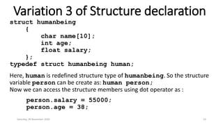 Variation 3 of Structure declaration
struct humanbeing
{
char name[10];
int age;
float salary;
};
typedef struct humanbeing human;
Here, human is redefined structure type of humanbeing. So the structure
variable person can be create as: human person;
Now we can access the structure members using dot operator as :
person.salary = 55000;
person.age = 38;
Saturday, 28 November 2020 53
 