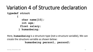 Variation 4 of Structure declaration
typedef struct
{
char name[10];
int age;
float salary;
} humanbeing;
Here, humanbeing is a structure type (not a structure variable), We can
create the structure variable as shown below:
humanbeing person1, person2;
Saturday, 28 November 2020 54
 