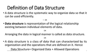 Definition of Data Structure
• A data structure is the systematic way to organize data so that it
can be used efficiently.
• OR
• Data structure is representation of the logical relationship
existing between individual elements of data.
OR
Arranging the data in logical manner is called as data structure.
OR
• A data structure is a class of data that can characterized by its
organization and the operations that are defined on it. Hence
Data Structure= Organized Data + Allowed OperationsSaturday, 28 November 2020 6
 