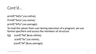 Cont’d…
printf(“%dn”,cse.rollno);
Printf(“%sn”,cse.name);
printf(“%fn”,cse.average);
To read the values from user during execution of a program, we use
format specifiers and access the members of structure.
Eg) scanf(“%d”,&cse.rollno);
scanf(“%s”,cse.name);
scanf(“%f”,&cse.average);
Saturday, 28 November 2020 62
 