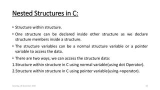 Nested Structures in C:
• Structure within structure.
• One structure can be declared inside other structure as we declare
structure members inside a structure.
• The structure variables can be a normal structure variable or a pointer
variable to access the data.
• There are two ways, we can access the structure data:
1.Structure within structure in C using normal variable(using dot Operator).
2.Structure within structure in C using pointer variable(using->operator).
Saturday, 28 November 2020 63
 