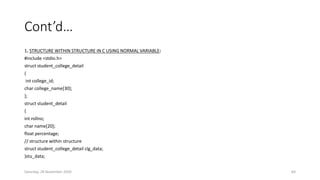 Cont’d…
1. STRUCTURE WITHIN STRUCTURE IN C USING NORMAL VARIABLE:
#include <stdio.h>
struct student_college_detail
{
int college_id;
char college_name[30];
};
struct student_detail
{
int rollno;
char name[20];
float percentage;
// structure within structure
struct student_college_detail clg_data;
}stu_data;
Saturday, 28 November 2020 64
 