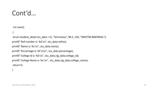 Cont’d…
int main()
{
struct student_detail stu_data = {1, "Shrinivasa", 90.5, 150, "SMVITM BANTAKAL"};
printf(" Roll number is: %d n", stu_data.rollno);
printf(" Name is: %s n", stu_data.name);
printf(" Percentage is: %f nn", stu_data.percentage);
printf(" College Id is: %d n", stu_data.clg_data.college_id);
printf(" College Name is: %s n", stu_data.clg_data.college_name);
return 0;
}
Saturday, 28 November 2020 65
 