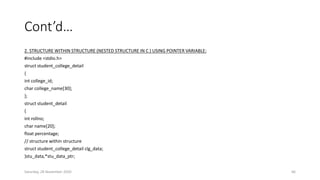 Cont’d…
2. STRUCTURE WITHIN STRUCTURE (NESTED STRUCTURE IN C ) USING POINTER VARIABLE:
#include <stdio.h>
struct student_college_detail
{
int college_id;
char college_name[30];
};
struct student_detail
{
int rollno;
char name[20];
float percentage;
// structure within structure
struct student_college_detail clg_data;
}stu_data,*stu_data_ptr;
Saturday, 28 November 2020 66
 