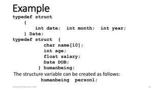 Example
typedef struct
{
int date; int month; int year;
} Date;
typedef struct {
char name[10];
int age;
float salary;
Date DOB;
} humanbeing;
The structure variable can be created as follows:
humanbeing person1;
Saturday, 28 November 2020 68
 