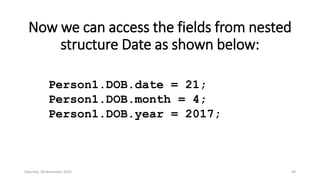 Now we can access the fields from nested
structure Date as shown below:
Person1.DOB.date = 21;
Person1.DOB.month = 4;
Person1.DOB.year = 2017;
Saturday, 28 November 2020 69
 
