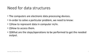 Need for data structures
• The computers are electronic data processing devices.
• In-order to solve a particular problem, we need to know:
• 1)How to represent data in computer m/m.
• 2)How to access them.
• 3)What are the steps/operations to be performed to get the needed
output.
Saturday, 28 November 2020 7
 