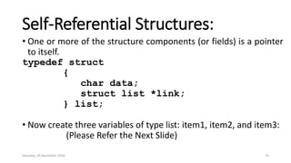 Self-Referential Structures:
• One or more of the structure components (or fields) is a pointer
to itself.
typedef struct
{
char data;
struct list *link;
} list;
• Now create three variables of type list: item1, item2, and item3:
(Please Refer the Next Slide)
Saturday, 28 November 2020 70
 