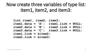 Now create three variables of type list:
item1, item2, and item3:
list item1, item2, item3;
item1.data = ‘A’; item1.link = NULL;
item2.data = ‘B’; item2.link = NULL;
item3.data = ‘C’; item3.link = NULL;
item1.link = &item2;
item2.link = &item3;
Saturday, 28 November 2020 71
 