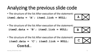 Analyzing the previous slide code
• The structure of the list After execution of the statement:
item1.data = ‘A’; item1.link = NULL;
• The structure of the list After execution of the statement:
item2.data = ‘B’; item2.link = NULL;
• The structure of the list After execution of the statement:
item3.data = ‘C’; item3.link = NULL;
Contd…
Saturday, 28 November 2020 72
 