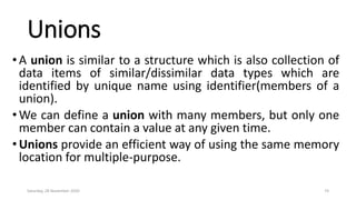 Unions
•A union is similar to a structure which is also collection of
data items of similar/dissimilar data types which are
identified by unique name using identifier(members of a
union).
•We can define a union with many members, but only one
member can contain a value at any given time.
•Unions provide an efficient way of using the same memory
location for multiple-purpose.
Saturday, 28 November 2020 74
 