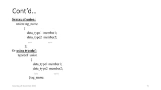 Cont’d…
Syntax of union:
union tag_name
{
data_type1 member1;
data_type2 member2;
…. ….
};
Or using typedef:
typedef union
{
data_type1 member1;
data_type2 member2;
…. …..
}tag_name;
Saturday, 28 November 2020 75
 