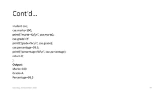 Cont’d…
student cse;
cse.marks=100;
printf(“marks=%dn”, cse.marks);
cse.grade=‘A’
printf(“grade=%cn”, cse.grade);
cse.percentage=99.5;
printf(“percentage=%fn”, cse.percentage);
return 0;
}
Output:
Marks=100
Grade=A
Percentage=99.5
Saturday, 28 November 2020 79
 