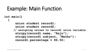 Example: Main Function
int main()
{
union student record1;
union student record2;
// assigning values to record1 union variable
strcpy(record1.name, "Raju");
strcpy(record1.subject, "Maths");
record1.percentage = 86.50;
Saturday, 28 November 2020 83
 