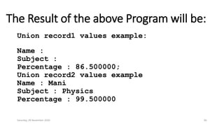 The Result of the above Program will be:
Union record1 values example:
Name :
Subject :
Percentage : 86.500000;
Union record2 values example
Name : Mani
Subject : Physics
Percentage : 99.500000
Saturday, 28 November 2020 85
 