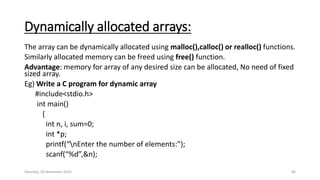 Dynamically allocated arrays:
The array can be dynamically allocated using malloc(),calloc() or realloc() functions.
Similarly allocated memory can be freed using free() function.
Advantage: memory for array of any desired size can be allocated, No need of fixed
sized array.
Eg) Write a C program for dynamic array
#include<stdio.h>
int main()
{
int n, i, sum=0;
int *p;
printf(“nEnter the number of elements:”);
scanf(“%d”,&n);
Saturday, 28 November 2020 86
 