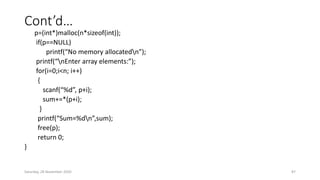 Cont’d…
p=(int*)malloc(n*sizeof(int));
if(p==NULL)
printf(“No memory allocatedn”);
printf(“nEnter array elements:”);
for(i=0;i<n; i++)
{
scanf(“%d”, p+i);
sum+=*(p+i);
}
printf(“Sum=%dn”,sum);
free(p);
return 0;
}
Saturday, 28 November 2020 87
 