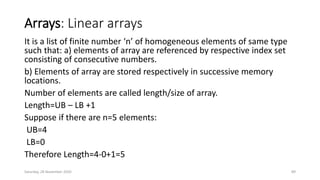 Arrays: Linear arrays
It is a list of finite number ‘n’ of homogeneous elements of same type
such that: a) elements of array are referenced by respective index set
consisting of consecutive numbers.
b) Elements of array are stored respectively in successive memory
locations.
Number of elements are called length/size of array.
Length=UB – LB +1
Suppose if there are n=5 elements:
UB=4
LB=0
Therefore Length=4-0+1=5
Saturday, 28 November 2020 89
 