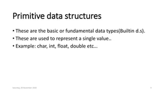 Primitive data structures
• These are the basic or fundamental data types(Builtin d.s).
• These are used to represent a single value..
• Example: char, int, float, double etc…
Saturday, 28 November 2020 9
 