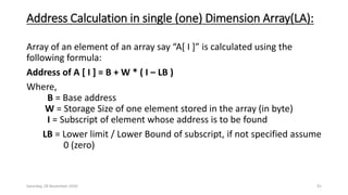 Address Calculation in single (one) Dimension Array(LA):
Array of an element of an array say “A[ I ]” is calculated using the
following formula:
Address of A [ I ] = B + W * ( I – LB )
Where,
B = Base address
W = Storage Size of one element stored in the array (in byte)
I = Subscript of element whose address is to be found
LB = Lower limit / Lower Bound of subscript, if not specified assume
0 (zero)
Saturday, 28 November 2020 91
 