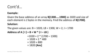 Cont’d…
Example:
Given the base address of an array B[1300…..1900] as 1020 and size of
each element is 2 bytes in the memory. Find the address of B[1700].
Solution:
The given values are: B = 1020, LB = 1300, W = 2, I = 1700
Address of A [ I ] = B + W * ( I – LB )
=1020 + 2 * (1700 – 1300)
= 1020 + 2 * 400
= 1020 + 800
= 1820 [Ans]
Saturday, 28 November 2020 93
 