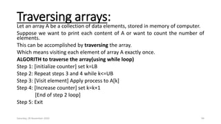 Traversing arrays:
Let an array A be a collection of data elements, stored in memory of computer.
Suppose we want to print each content of A or want to count the number of
elements.
This can be accomplished by traversing the array.
Which means visiting each element of array A exactly once.
ALGORITH to traverse the array(using while loop)
Step 1: [initialize counter] set k=LB
Step 2: Repeat steps 3 and 4 while k<=UB
Step 3: [Visit element] Apply process to A[k]
Step 4: [Increase counter] set k=k+1
[End of step 2 loop]
Step 5: Exit
Saturday, 28 November 2020 94
 
