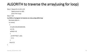 ALGORITH to traverse the array(using for loop)
Step 1: Repeat for k=LB to UB
Apply process to A[k]
[End of for loop]
Step 2: Exit
Eg) Write a C program to traverse an array using while loop
#include<stdio.h>
int main()
{
int a[5]={10,20,30,40,50};
int i=0;
while(i<=4)
{
printf(“%dn”, a[i]);
i=i+1;
}
return 0;
}
Saturday, 28 November 2020 95
 