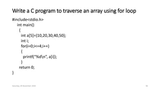 Write a C program to traverse an array using for loop
#include<stdio.h>
int main()
{
int a[5]={10,20,30,40,50};
int i;
for(i=0;i<=4;i++)
{
printf(“%dn”, a[i]);
}
return 0;
}
Saturday, 28 November 2020 96
 