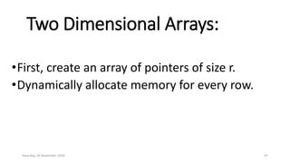 Two Dimensional Arrays:
•First, create an array of pointers of size r.
•Dynamically allocate memory for every row.
Saturday, 28 November 2020 97
 