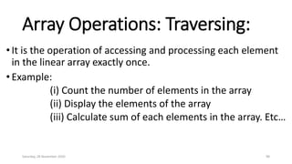 Array Operations: Traversing:
• It is the operation of accessing and processing each element
in the linear array exactly once.
• Example:
(i) Count the number of elements in the array
(ii) Display the elements of the array
(iii) Calculate sum of each elements in the array. Etc…
Saturday, 28 November 2020 98
 