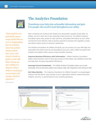 DATA SHEET: The Analytics Foundation




                                        The Analytics Foundation
                                        Transforms your data into actionable information and gets
                                        it to people who need it most throughout your utility.

 “Data analytics can                    Most companies are trying to get analytics by doing batch uploads of past data. At
 potentially expose                     eMeter, we don’t want you to see yesterday’s data tomorrow. The eMeter Analytics
                                        Foundation gives easy access to near real-time, actionable information so your utility
 usage trends that are
                                        can become more efficient, able to quickly respond to business and regulatory needs,
 new or longstanding
                                        and deliver higher levels of customer satisfaction.
 but never before
 observed, predict                      The Analytics Foundation for eMeter EnergyIP, you can quickly turn your AMI data into
                                        actionable information that can be leveraged across your utility. eMeter EnergyIP with
 failures before
                                        Analytics Foundation offers several unique benefits including:
 they occur, and
 observe trends in                      Improve Business Efficiency with Information – eMeter Analytics Foundation
 theft or write-offs.                   allows utility business units to have easy access to information and validation tools that
                                        can help them increase operational efficiencies.
 Data mining can
 also validate (or                      Leverage Current Investments – The eMeter Analytics Foundation allows you to take
 disprove) that a                       advantage of the investments utilities have already made with integrations and training of staff.
 utility is meeting its
                                        Get Value Quickly – The Analytics Foundation for eMeter EnergyIP is a prepackaged
 conservation and
                                        solution that will deliver value quickly to your organization without compromising the
 energy reduction                       integrity, security, or performance of your existing operations.
 objectives.”
 Pike Research




© 2011 eMeter Corporation. All rights reserved.
 