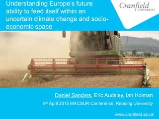 Understanding Europe’s future
ability to feed itself within an
uncertain climate change and socio-
economic space
Daniel Sandars, Eric Audsley, Ian Holman
9th April 2015 MACSUR Conference, Reading University
 