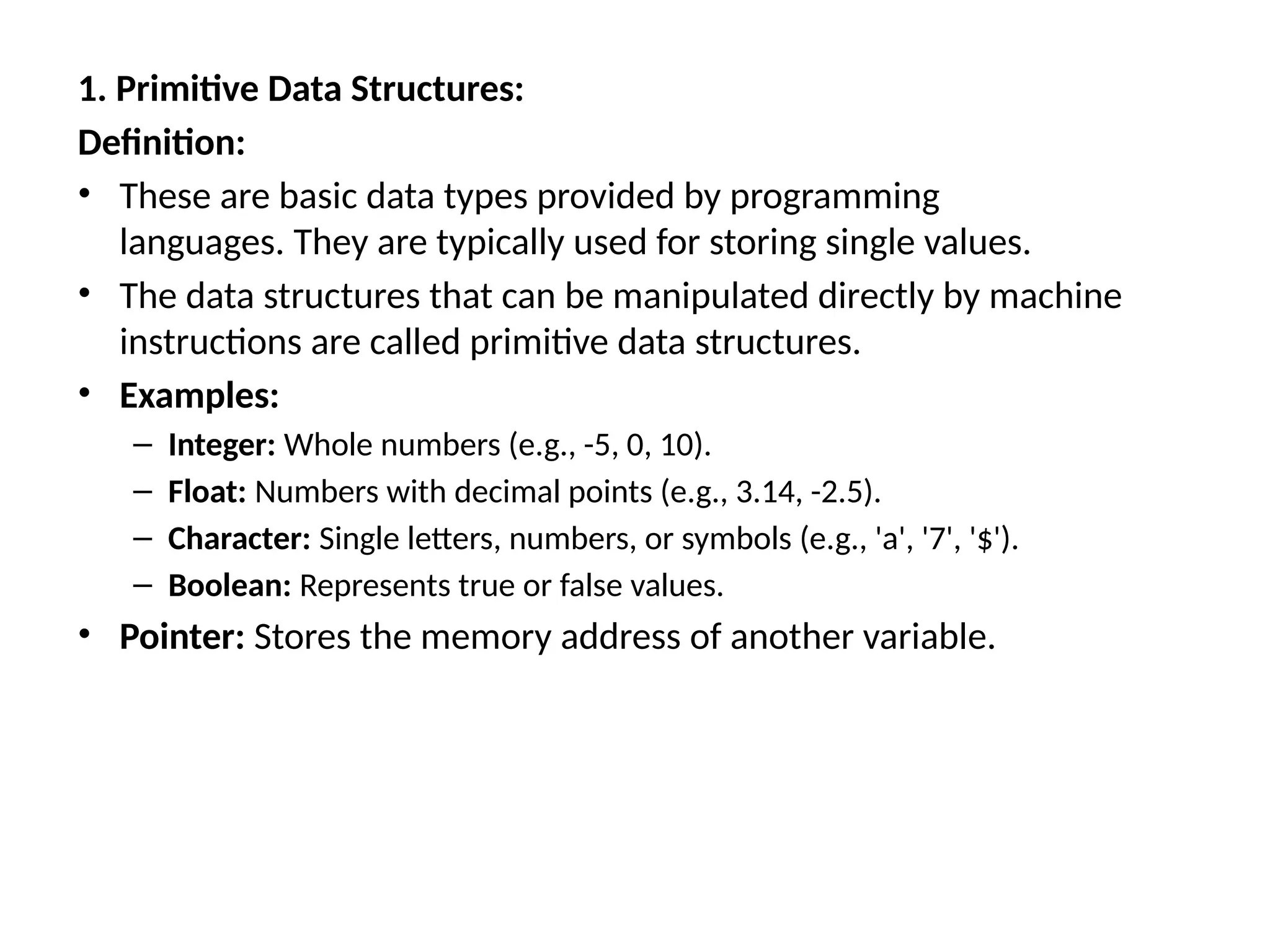 1. Primitive Data Structures:
Definition:
• These are basic data types provided by programming
languages. They are typically used for storing single values.
• The data structures that can be manipulated directly by machine
instructions are called primitive data structures.
• Examples:
– Integer: Whole numbers (e.g., -5, 0, 10).
– Float: Numbers with decimal points (e.g., 3.14, -2.5).
– Character: Single letters, numbers, or symbols (e.g., 'a', '7', '$').
– Boolean: Represents true or false values.
• Pointer: Stores the memory address of another variable.
 