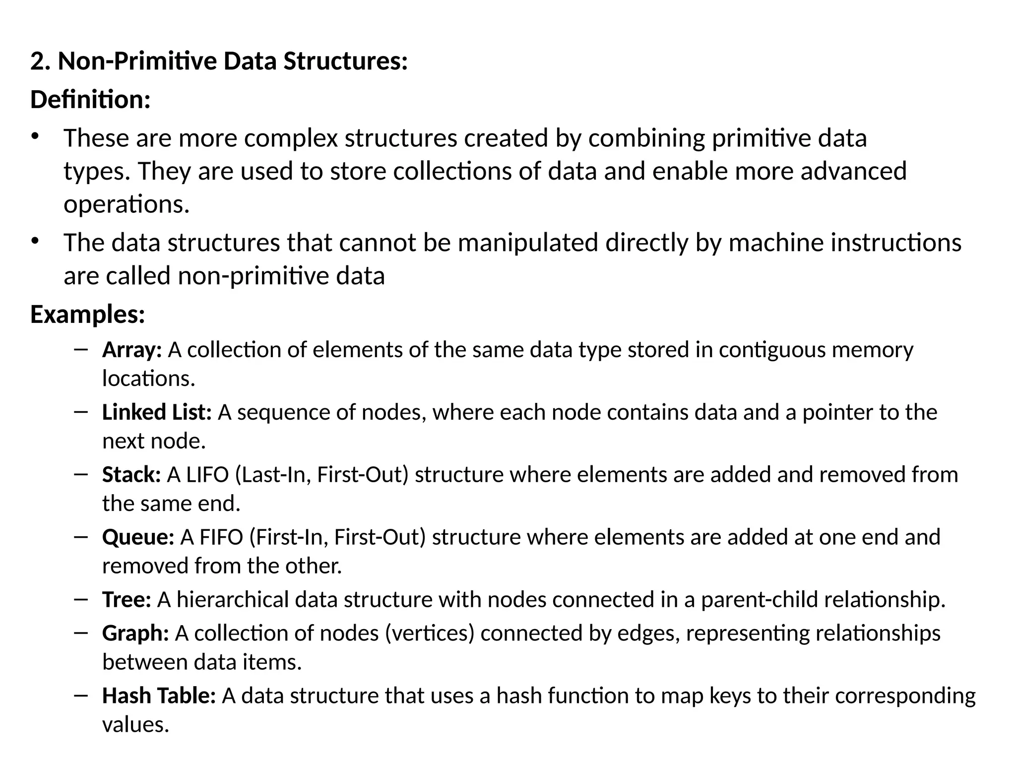 2. Non-Primitive Data Structures:
Definition:
• These are more complex structures created by combining primitive data
types. They are used to store collections of data and enable more advanced
operations.
• The data structures that cannot be manipulated directly by machine instructions
are called non-primitive data
Examples:
– Array: A collection of elements of the same data type stored in contiguous memory
locations.
– Linked List: A sequence of nodes, where each node contains data and a pointer to the
next node.
– Stack: A LIFO (Last-In, First-Out) structure where elements are added and removed from
the same end.
– Queue: A FIFO (First-In, First-Out) structure where elements are added at one end and
removed from the other.
– Tree: A hierarchical data structure with nodes connected in a parent-child relationship.
– Graph: A collection of nodes (vertices) connected by edges, representing relationships
between data items.
– Hash Table: A data structure that uses a hash function to map keys to their corresponding
values.
 