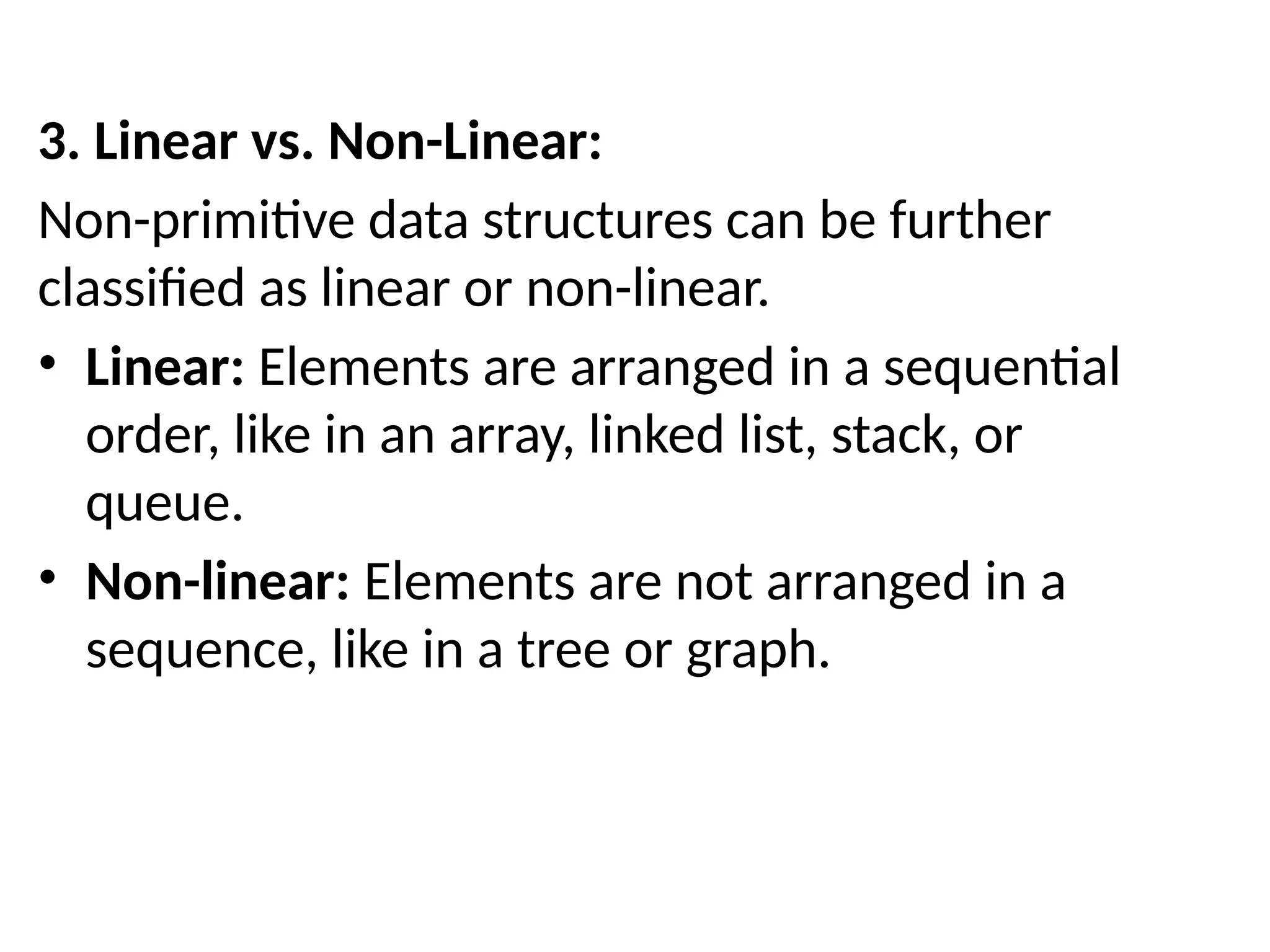 3. Linear vs. Non-Linear:
Non-primitive data structures can be further
classified as linear or non-linear.
• Linear: Elements are arranged in a sequential
order, like in an array, linked list, stack, or
queue.
• Non-linear: Elements are not arranged in a
sequence, like in a tree or graph.
 