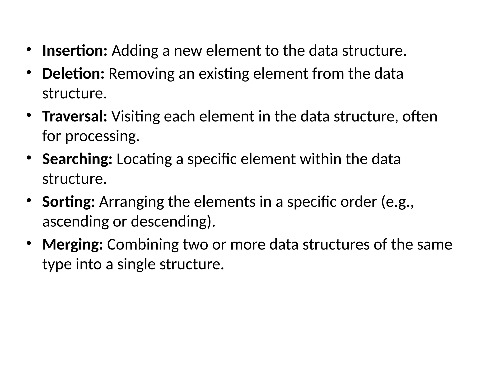 • Insertion: Adding a new element to the data structure.
• Deletion: Removing an existing element from the data
structure.
• Traversal: Visiting each element in the data structure, often
for processing.
• Searching: Locating a specific element within the data
structure.
• Sorting: Arranging the elements in a specific order (e.g.,
ascending or descending).
• Merging: Combining two or more data structures of the same
type into a single structure.
 