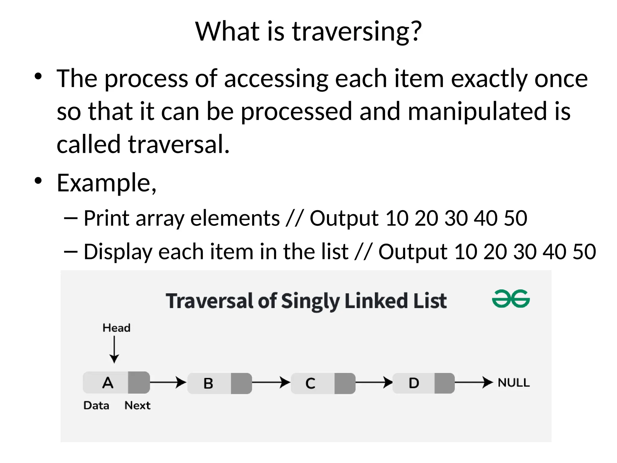 What is traversing?
• The process of accessing each item exactly once
so that it can be processed and manipulated is
called traversal.
• Example,
– Print array elements // Output 10 20 30 40 50
– Display each item in the list // Output 10 20 30 40 50
 