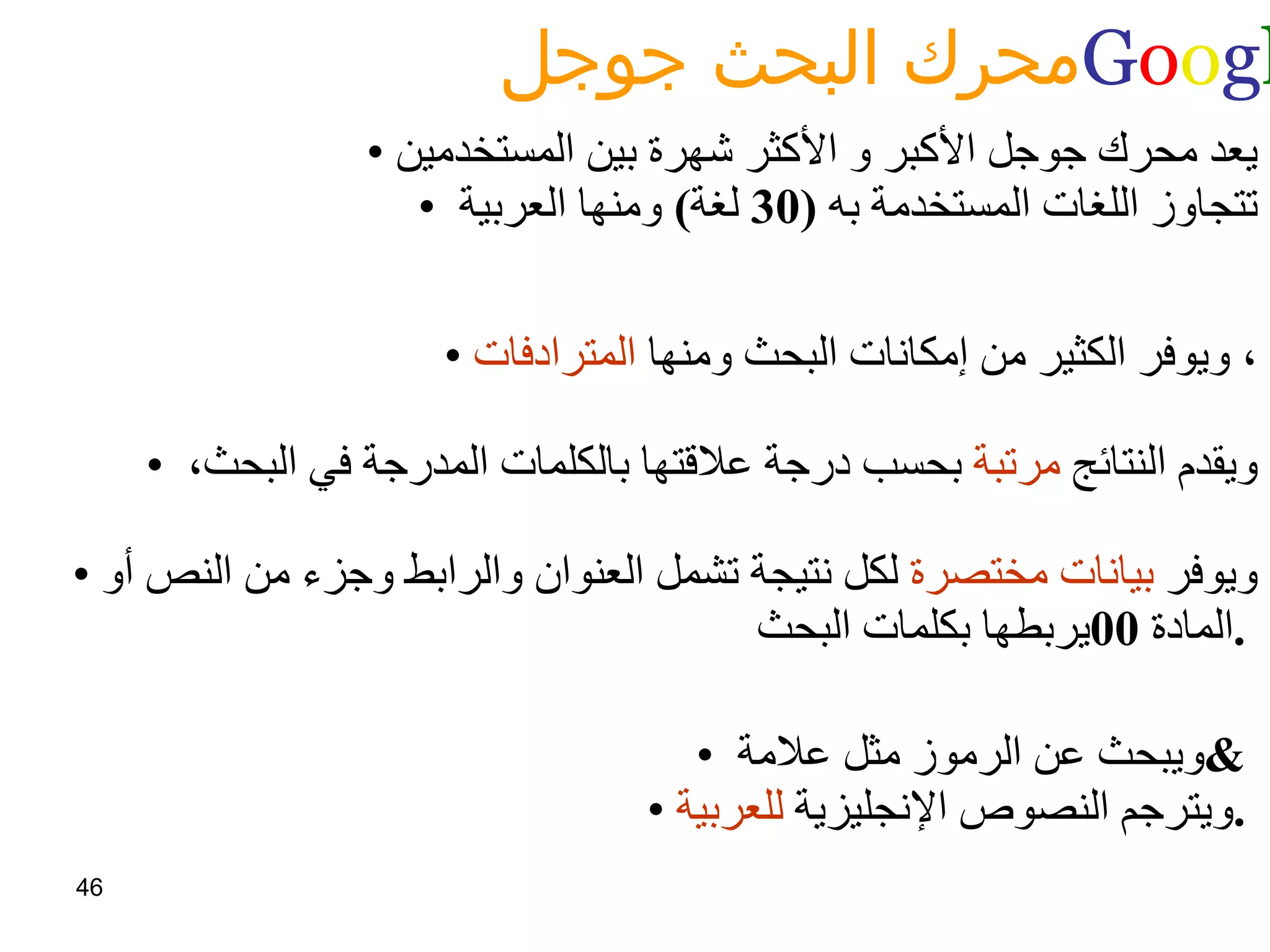 محرك البحث جوجل  G o o g l e   يعد محرك جوجل الأكبر و الأكثر شهرة بين المستخدمين تتجاوز اللغات المستخدمة به  (30  لغة )  ومنها العربية  ويوفر الكثير من إمكانات البحث ومنها  المترادفات ،  ويقدم النتائج  مرتبة  بحسب درجة علاقتها بالكلمات المدرجة في البحث،  ويوفر  بيانات مختصرة  لكل نتيجة تشمل العنوان والرابط وجزء من النص أو المادة  00 يربطها بكلمات البحث .   ويبحث عن الرموز مثل علامة  &  ويترجم النصوص الإنجليزية  للعربية .   