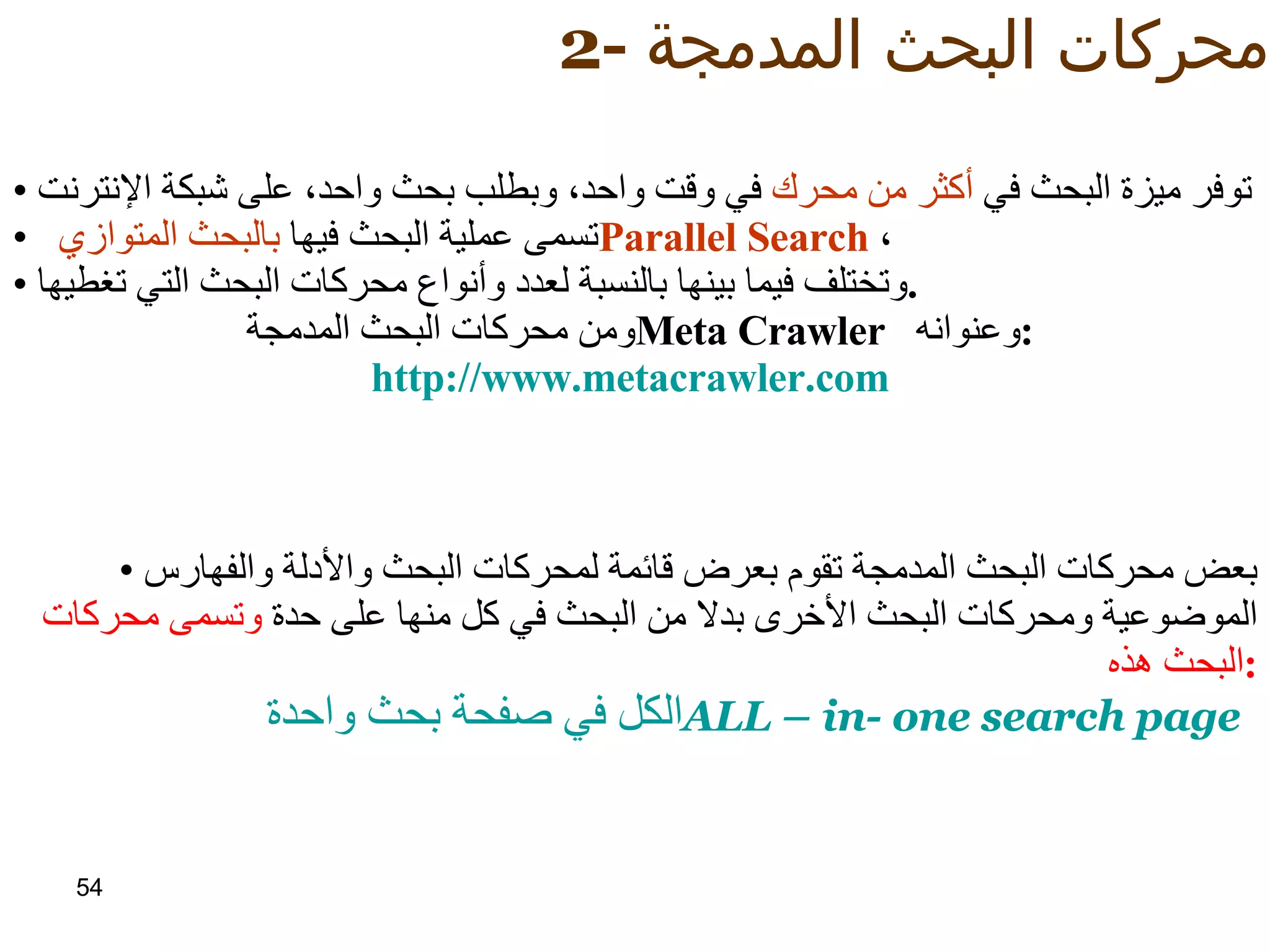2-  محركات البحث المدمجة :   توفر ميزة البحث في  أكثر من محرك  في وقت واحد، وبطلب بحث واحد، على شبكة الإنترنت تسمى عملية البحث فيها  بالبحث المتوازي  Parallel Search ،  وتختلف فيما بينها بالنسبة لعدد وأنواع محركات البحث التي تغطيها . ومن محركات البحث المدمجة  Meta Crawler  وعنوانه : http:// www.metacrawler.com   بعض محركات البحث المدمجة تقوم بعرض قائمة لمحركات البحث والأدلة والفهارس الموضوعية ومحركات البحث الأخرى بدلا من البحث في كل منها على حدة   وتسمى محركات البحث هذه : الكل في صفحة بحث واحدة ALL – in- one search page   