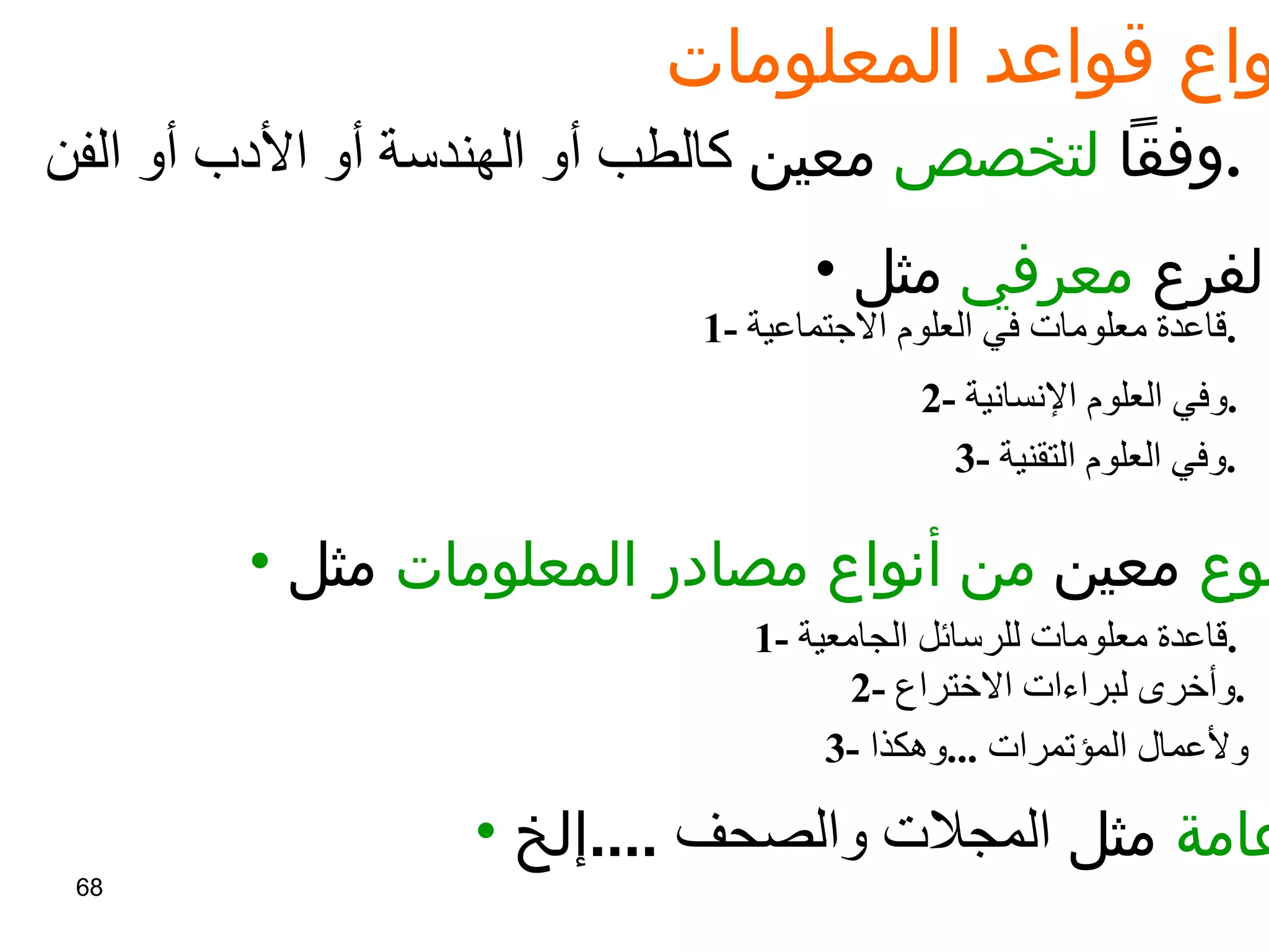 أنواع قواعد المعلومات :   وفقاً  لتخصص  معين  كالطب أو الهندسة أو الأدب أو الفن .   لفرع  معرفي  مثل   : 1-  قاعدة معلومات في العلوم الاجتماعية .   2-  وفي العلوم الإنسانية .   3-  وفي العلوم التقنية .   لنوع  معين  من أنواع مصادر المعلومات  مثل :   1-  قاعدة معلومات للرسائل الجامعية .   2-  وأخرى لبراءات الاختراع .   3-  ولأعمال المؤتمرات  ... وهكذا   عامة  مثل  المجلات والصحف   .... إلخ   