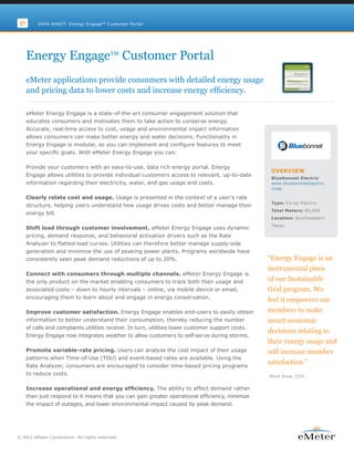 DATA SHEET: Energy EngageTM Customer Portal




    Energy EngageTM Customer Portal
    eMeter applications provide consumers with detailed energy usage
    and pricing data to lower costs and increase energy efficiency.

    eMeter Energy Engage is a state-of-the-art consumer engagement solution that
    educates consumers and motivates them to take action to conserve energy.
    Accurate, real-time access to cost, usage and environmental impact information
    allows consumers can make better energy and water decisions. Functionality in
    Energy Engage is modular, so you can implement and configure features to meet
    your specific goals. With eMeter Energy Engage you can:

    Provide your customers with an easy-to-use, data rich energy portal. Energy
                                                                                                   OVERVIEW
    Engage allows utilities to provide individual customers access to relevant, up-to-date
                                                                                                   Bluebonnet Electric
    information regarding their electricity, water, and gas usage and costs.                       www.bluebonnetelectric.
                                                                                                   coop

    Clearly relate cost and usage. Usage is presented in the context of a user’s rate
                                                                                                   Type: Co-op Electric
    structure, helping users understand how usage drives costs and better manage their
                                                                                                   Total Meters: 80,000
    energy bill.
                                                                                                   Location: Southeastern
                                                                                                   Texas
    Shift load through customer involvement. eMeter Energy Engage uses dynamic
    pricing, demand response, and behavioral activation drivers such as the Rate
    Analyzer to flatted load curves. Utilities can therefore better manage supply-side
    generation and minimize the use of peaking power plants. Programs worldwide have
    consistently seen peak demand reductions of up to 20%.                                        “Energy Engage is an
                                                                                                  instrumental piece
    Connect with consumers through multiple channels. eMeter Energy Engage is
    the only product on the market enabling consumers to track both their usage and               of our Sustainable
    associated costs – down to hourly intervals – online, via mobile device or email,             Grid program. We
    encouraging them to learn about and engage in energy conservation.
                                                                                                  feel it empowers our
    Improve customer satisfaction. Energy Engage enables end-users to easily obtain               members to make
    information to better understand their consumption, thereby reducing the number               smart economic
    of calls and complaints utilities receive. In turn, utilities lower customer support costs.
                                                                                                  decisions relating to
    Energy Engage now integrates weather to allow customers to self-serve during storms.
                                                                                                  their energy usage and
    Promote variable-rate pricing. Users can analyze the cost impact of their usage               will increase member
    patterns when Time-of-Use (TOU) and event-based rates are available. Using the
    Rate Analyzer, consumers are encouraged to consider time-based pricing programs
                                                                                                  satisfaction.”
    to reduce costs.                                                                              -Mark Rose, CEO


    Increase operational and energy efficiency. The ability to affect demand rather
    than just respond to it means that you can gain greater operational efficiency, minimize
    the impact of outages, and lower environmental impact caused by peak demand.




© 2011 eMeter Corporation. All rights reserved.
 