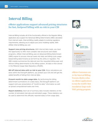 DATA SHEET: Interval Billing




      Interval Billing
      eMeter applications support advanced pricing structures
      for fast, foolproof billing with no risk to your CIS


      Interval Billing includes all of the functionality offered in the Register Billing
      application plus support for Advanced Billing Determinants (ABD) calculated
      from interval reads. Interval Billing readily adapts to evolving regulatory
      requirements, allowing you to adjust your price modeling rapidly. With
      eMeter Interval Billing you can:


      Support new pricing structures. With interval data reads, you have
      the opportunity to offer more complex rate structures and rebate
      programs. eMeter Interval Billing uses an Advanced Billing Determinant                 OVERVIEW
                                                                                             •   700,000 Meters
      (ABD) engine to process interval reads into daily and billing cycle usage-                 Deployed
      based billing determinants as set forth by the utility or regulator. The               •   On TOU pricing (Hourly)
                                                                                                 500,000 Meters
      ABD module summarizes the data set over the requested billing span and
                                                                                             •   Toronto, Ontario,
      delivers billing determinants to the billing system. All data is then stored               Canada
      in the Metered Usage Data Repository (MUDR).


      Bill off interval data with no risk to your CIS. Since calculations are
      done within the EnergyIP platform, you protect your CIS and still get the            eMeter Customers are
      added benefits of billing from interval data.                                        #1 for Interval Billing:
                                                                                           Toronto Hydro relies
      Present month-to-date usage data. By performing the billing
      determinant summations on a daily basis, the EnergyIP platform can                   on eMeter applications
      support end-user presentation of “month-to-date” information as well                 to run the world’s first
      as spread computational loads over time.                                             mandatory large-scale
                                                                                           TOU pricing program.
      Report statistics. Each set of summary data includes statistics on the
      number of estimated intervals and estimated usage. These statistics can
      be used to determine the officially reported status of the usage data.




© 2011 eMeter Corporation. All rights reserved.
 