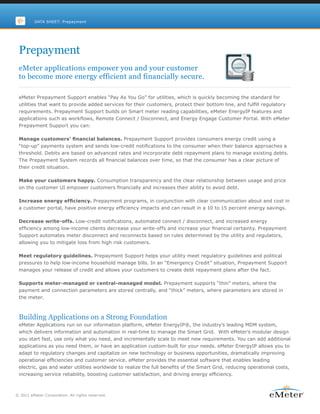 DATA SHEET: Prepayment




 Prepayment
 eMeter applications empower you and your customer
 to become more energy efficient and financially secure.

 eMeter Prepayment Support enables “Pay As You Go” for utilities, which is quickly becoming the standard for
 utilities that want to provide added services for their customers, protect their bottom line, and fulfill regulatory
 requirements. Prepayment Support builds on Smart meter reading capabilities, eMeter EnergyIP features and
 applications such as workflows, Remote Connect / Disconnect, and Energy Engage Customer Portal. With eMeter
 Prepayment Support you can:

 Manage customers’ financial balances. Prepayment Support provides consumers energy credit using a
 “top-up” payments system and sends low-credit notifications to the consumer when their balance approaches a
 threshold. Debits are based on advanced rates and incorporate debt repayment plans to manage existing debts.
 The Prepayment System records all financial balances over time, so that the consumer has a clear picture of
 their credit situation.

 Make your customers happy. Consumption transparency and the clear relationship between usage and price
 on the customer UI empower customers financially and increases their ability to avoid debt.

 Increase energy efficiency. Prepayment programs, in conjunction with clear communication about and cost in
 a customer portal, have positive energy efficiency impacts and can result in a 10 to 15 percent energy savings.

 Decrease write-offs. Low-credit notifications, automated connect / disconnect, and increased energy
 efficiency among low-income clients decrease your write-offs and increase your financial certainty. Prepayment
 Support automates meter disconnect and reconnects based on rules determined by the utility and regulators,
 allowing you to mitigate loss from high risk customers.

 Meet regulatory guidelines. Prepayment Support helps your utility meet regulatory guidelines and political
 pressures to help low-income household manage bills. In an “Emergency Credit” situation, Prepayment Support
 manages your release of credit and allows your customers to create debt repayment plans after the fact.

 Supports meter-managed or central-managed model. Prepayment supports “thin” meters, where the
 payment and connection parameters are stored centrally, and “thick” meters, where parameters are stored in
 the meter.



 Building Applications on a Strong Foundation
 eMeter Applications run on our information platform, eMeter EnergyIP®, the industry’s leading MDM system,
 which delivers information and automation in real-time to manage the Smart Grid. With eMeter’s modular design
 you start fast, use only what you need, and incrementally scale to meet new requirements. You can add additional
 applications as you need them, or have an application custom-built for your needs. eMeter EnergyIP allows you to
 adapt to regulatory changes and capitalize on new technology or business opportunities, dramatically improving
 operational efficiencies and customer service. eMeter provides the essential software that enables leading
 electric, gas and water utilities worldwide to realize the full benefits of the Smart Grid, reducing operational costs,
 increasing service reliability, boosting customer satisfaction, and driving energy efficiency.



© 2011 eMeter Corporation. All rights reserved.
 