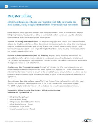 DATA SHEET: Register Billing




    Register Billing
    eMeter applications enhance your register read data to provide the
    most current, easily integrated information for you and your customers.


    eMeter Register Billing application supports your billing requirements based on register reads. Register
    Billing integrates your legacy and new billing to seamlessly transition and provide accurate, automated
    meter-to-cash at scale. With eMeter Register Billing you can:


    Support any billing formulas or cycle. The Register Billing application collects read data and transfers
    data via the CIS/Billing interface. A Billing Determinant Calculator computes the billing determinant values
    based on utility defined formulas, while putting no additional strain on your CIS/Billing system. These
    features allow you to support a wide range of billing tariffs and rate plans, including complex calculations
    and multiple rates per billing cycle.


    Support bi-directional metering and net metering. Registry Billing processes the delivered and
    received channels for a given meter or recorder in two separate channels and calculates a net amount.
    The calculated net is stored on a virtual channel. EnergyIP provides full tracking, management, and storage
    of usage data related to each data channel.


    Create usage data from register reads. EnergyIP will calculate the difference between the current
    bill period register read and the previous bill period register read, applying the Current Transformation/
    Potential Transformation required to convert to the correct kWh usage amount. Rollover conditions are also
    considered when computing usage. The calculated usage is stored in the billing table and accessible to all
    applications.


    Convert usage data into register reads. The Virtual Register feature allows utilities with older legacy
    systems, which can only handle register data, to use virtual register reads for the billing process.
    The CT/PT multiplier and meter rollovers will be factored into virtual register read determination.


    Standardize Billing Reports. The Registry Billing application has
    standardized reports such as:


    • Billing Data Change Report
    • Billing No Reads Report
    • Billing Request Detailed Exception Report
    • Billing Service Summary Report
    • Unauthorized Usage Report
    • Service Requests Summary Report




© 2011 eMeter Corporation. All rights reserved.
 
