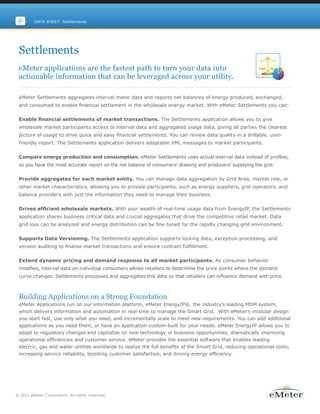 DATA SHEET: Settlements




 Settlements
 eMeter applications are the fastest path to turn your data into
 actionable information that can be leveraged across your utility.

 eMeter Settlements aggregates interval meter data and reports net balances of energy produced, exchanged,
 and consumed to enable financial settlement in the wholesale energy market. With eMeter Settlements you can:


 Enable financial settlements of market transactions. The Settlements application allows you to give
 wholesale market participants access to interval data and aggregated usage data, giving all parties the clearest
 picture of usage to drive quick and easy financial settlements. You can review data quality in a drillable, user-
 friendly report. The Settlements application delivers adaptable XML messages to market participants.


 Compare energy production and consumption. eMeter Settlements uses actual interval data instead of profiles,
 so you have the most accurate report on the net balance of consumers’ drawing and producers’ supplying the grid.


 Provide aggregates for each market entity. You can manage data aggregation by Grid Area, market role, or
 other market characteristics, allowing you to provide participants, such as energy suppliers, grid operators, and
 balance providers with just the information they need to manage their business.


 Drives efficient wholesale markets. With your wealth of real-time usage data from EnergyIP, the Settlements
 application shares business critical data and crucial aggregates that drive the competitive retail market. Data
 grid loss can be analyzed and energy distribution can be fine tuned for the rapidly changing grid environment.


 Supports Data Versioning. The Settlements application supports locking data, exception processing, and
 version auditing to finalize market transactions and ensure contract fulfillment.


 Extend dynamic pricing and demand response to all market participants. As consumer behavior
 modifies, interval data on individual consumers allows retailers to determine the price points where the demand
 curve changes. Settlements processes and aggregates this data so that retailers can influence demand with price.



 Building Applications on a Strong Foundation
 eMeter Applications run on our information platform, eMeter EnergyIP®, the industry’s leading MDM system,
 which delivers information and automation in real-time to manage the Smart Grid. With eMeter’s modular design
 you start fast, use only what you need, and incrementally scale to meet new requirements. You can add additional
 applications as you need them, or have an application custom-built for your needs. eMeter EnergyIP allows you to
 adapt to regulatory changes and capitalize on new technology or business opportunities, dramatically improving
 operational efficiencies and customer service. eMeter provides the essential software that enables leading
 electric, gas and water utilities worldwide to realize the full benefits of the Smart Grid, reducing operational costs,
 increasing service reliability, boosting customer satisfaction, and driving energy efficiency.




© 2011 eMeter Corporation. All rights reserved.
 