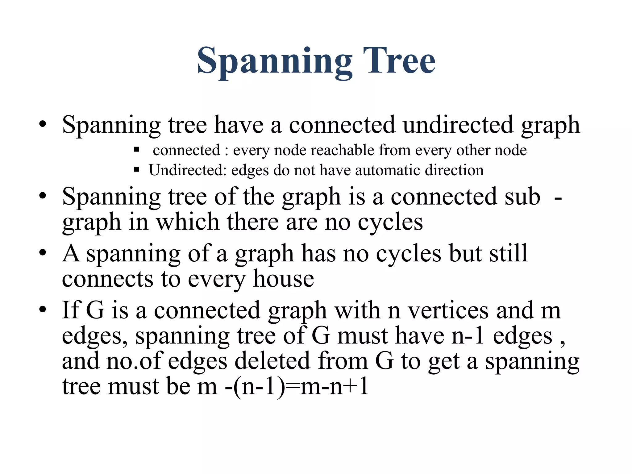 Spanning Tree
• Spanning tree have a connected undirected graph
 connected : every node reachable from every other node
 Undirected: edges do not have automatic direction
• Spanning tree of the graph is a connected sub -
graph in which there are no cycles
• A spanning of a graph has no cycles but still
connects to every house
• If G is a connected graph with n vertices and m
edges, spanning tree of G must have n-1 edges ,
and no.of edges deleted from G to get a spanning
tree must be m -(n-1)=m-n+1
 