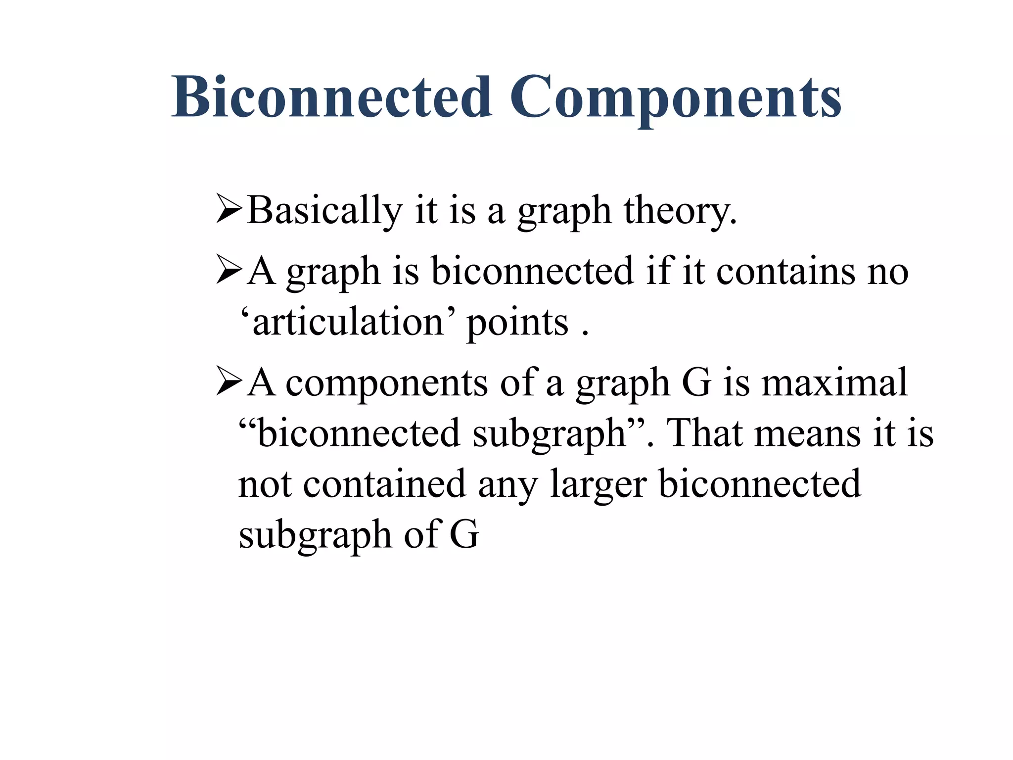Biconnected Components
Basically it is a graph theory.
A graph is biconnected if it contains no
‘articulation’ points .
A components of a graph G is maximal
“biconnected subgraph”. That means it is
not contained any larger biconnected
subgraph of G
 